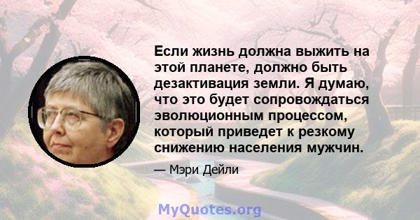 Если жизнь должна выжить на этой планете, должно быть дезактивация земли. Я думаю, что это будет сопровождаться эволюционным процессом, который приведет к резкому снижению населения мужчин.