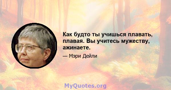 Как будто ты учишься плавать, плавая. Вы учитесь мужеству, ажинаете.