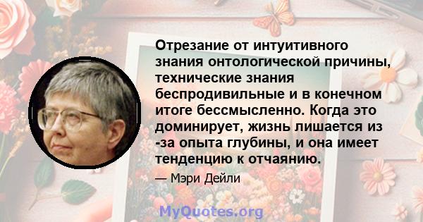 Отрезание от интуитивного знания онтологической причины, технические знания беспродивильные и в конечном итоге бессмысленно. Когда это доминирует, жизнь лишается из -за опыта глубины, и она имеет тенденцию к отчаянию.