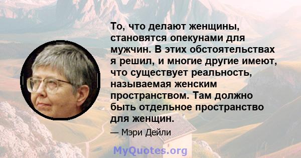 То, что делают женщины, становятся опекунами для мужчин. В этих обстоятельствах я решил, и многие другие имеют, что существует реальность, называемая женским пространством. Там должно быть отдельное пространство для