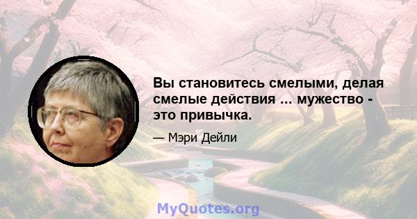 Вы становитесь смелыми, делая смелые действия ... мужество - это привычка.