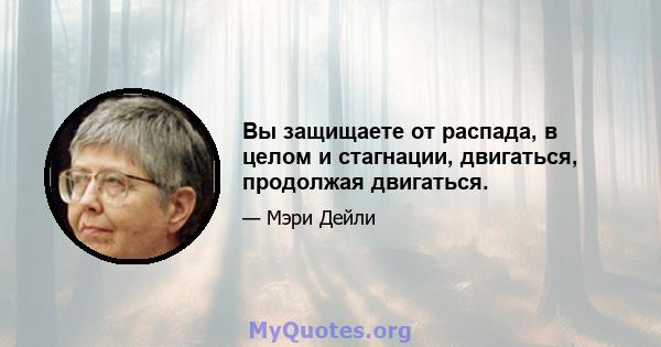 Вы защищаете от распада, в целом и стагнации, двигаться, продолжая двигаться.