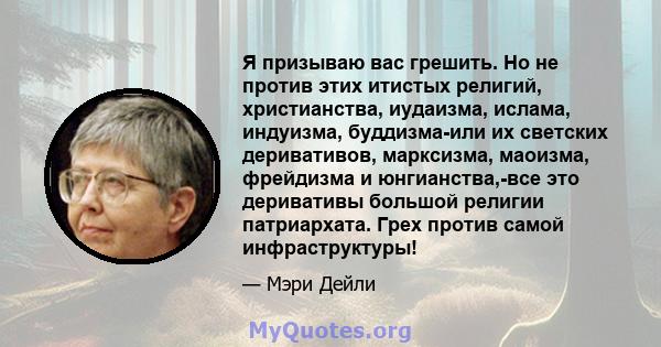 Я призываю вас грешить. Но не против этих итистых религий, христианства, иудаизма, ислама, индуизма, буддизма-или их светских деривативов, марксизма, маоизма, фрейдизма и юнгианства,-все это деривативы большой религии