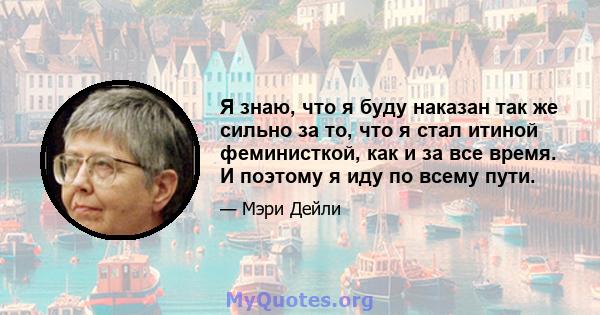 Я знаю, что я буду наказан так же сильно за то, что я стал итиной феминисткой, как и за все время. И поэтому я иду по всему пути.