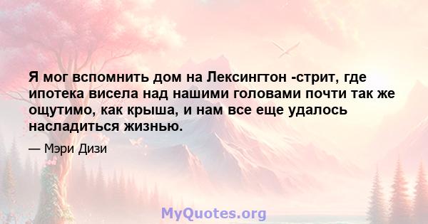 Я мог вспомнить дом на Лексингтон -стрит, где ипотека висела над нашими головами почти так же ощутимо, как крыша, и нам все еще удалось насладиться жизнью.