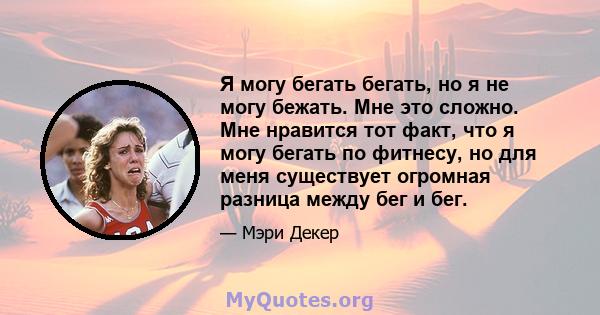 Я могу бегать бегать, но я не могу бежать. Мне это сложно. Мне нравится тот факт, что я могу бегать по фитнесу, но для меня существует огромная разница между бег и бег.