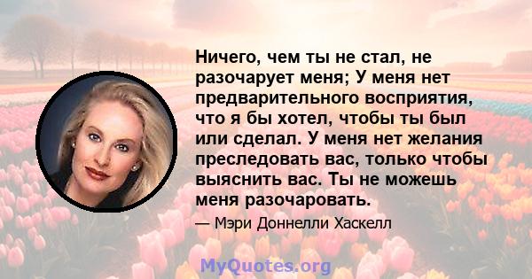 Ничего, чем ты не стал, не разочарует меня; У меня нет предварительного восприятия, что я бы хотел, чтобы ты был или сделал. У меня нет желания преследовать вас, только чтобы выяснить вас. Ты не можешь меня разочаровать.