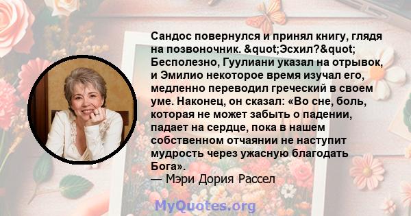 Сандос повернулся и принял книгу, глядя на позвоночник. "Эсхил?" Бесполезно, Гуулиани указал на отрывок, и Эмилио некоторое время изучал его, медленно переводил греческий в своем уме. Наконец, он сказал: «Во