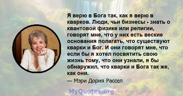 Я верю в Бога так, как я верю в кварков. Люди, чьи бизнесы - знать о квантовой физике или религии, говорят мне, что у них есть веские основания полагать, что существуют кварки и Бог. И они говорят мне, что если бы я