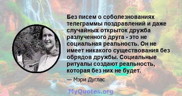 Без писем о соболезнованиях телеграммы поздравлений и даже случайных открыток дружба разлученного друга - это не социальная реальность. Он не имеет никакого существования без обрядов дружбы. Социальные ритуалы создают