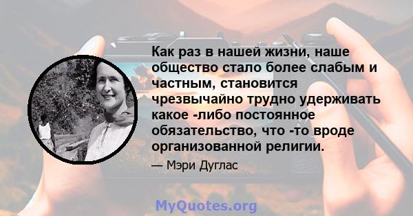 Как раз в нашей жизни, наше общество стало более слабым и частным, становится чрезвычайно трудно удерживать какое -либо постоянное обязательство, что -то вроде организованной религии.