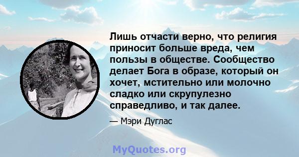 Лишь отчасти верно, что религия приносит больше вреда, чем пользы в обществе. Сообщество делает Бога в образе, который он хочет, мстительно или молочно сладко или скрупулезно справедливо, и так далее.