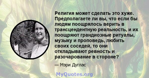 Религия может сделать это хуже. Предполагаете ли вы, что если бы людям поощрялось верить в трансцендентную реальность, и их поощряют грандиозные ритуалы, музыку и проповедь, любить своих соседей, то они откладывают