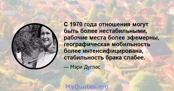 С 1970 года отношения могут быть более нестабильными, рабочие места более эфемерны, географическая мобильность более интенсифицирована, стабильность брака слабее.