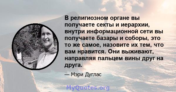 В религиозном органе вы получаете секты и иерархии, внутри информационной сети вы получаете базары и соборы, это то же самое, назовите их тем, что вам нравится. Они выживают, направляя пальцем вины друг на друга.