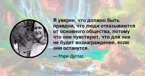 Я уверен, что должно быть правдой, что люди отказываются от основного общества, потому что они чувствуют, что для них не будет вознаграждений, если они останутся.