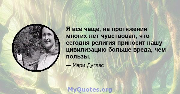 Я все чаще, на протяжении многих лет чувствовал, что сегодня религия приносит нашу цивилизацию больше вреда, чем пользы.