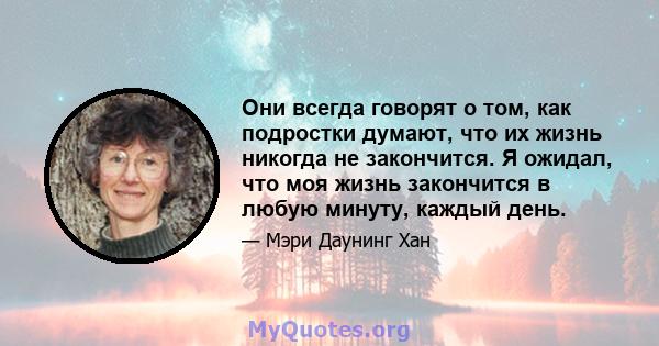 Они всегда говорят о том, как подростки думают, что их жизнь никогда не закончится. Я ожидал, что моя жизнь закончится в любую минуту, каждый день.