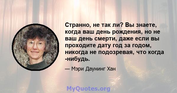 Странно, не так ли? Вы знаете, когда ваш день рождения, но не ваш день смерти, даже если вы проходите дату год за годом, никогда не подозревая, что когда -нибудь.