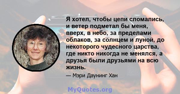 Я хотел, чтобы цепи сломались, и ветер подметал бы меня, вверх, в небо, за пределами облаков, за солнцем и луной, до некоторого чудесного царства, где никто никогда не менялся, а друзья были друзьями на всю жизнь.