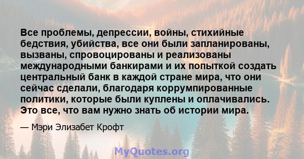 Все проблемы, депрессии, войны, стихийные бедствия, убийства, все они были запланированы, вызваны, спровоцированы и реализованы международными банкирами и их попыткой создать центральный банк в каждой стране мира, что