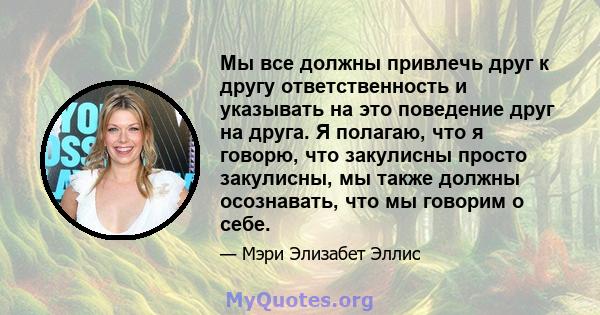 Мы все должны привлечь друг к другу ответственность и указывать на это поведение друг на друга. Я полагаю, что я говорю, что закулисны просто закулисны, мы также должны осознавать, что мы говорим о себе.