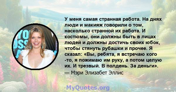 У меня самая странная работа. На днях люди и макияж говорили о том, насколько странной их работа. И костюмы, они должны быть в лицах людей и должны достичь своих юбок, чтобы стянуть рубашки и прочее. Я сказал: «Вы,