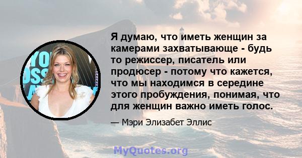 Я думаю, что иметь женщин за камерами захватывающе - будь то режиссер, писатель или продюсер - потому что кажется, что мы находимся в середине этого пробуждения, понимая, что для женщин важно иметь голос.