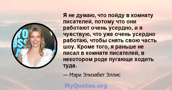 Я не думаю, что пойду в комнату писателей, потому что они работают очень усердно, и я чувствую, что уже очень усердно работаю, чтобы снять свою часть шоу. Кроме того, я раньше не писал в комнате писателей, в некотором