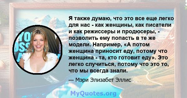 Я также думаю, что это все еще легко для нас - как женщины, как писатели и как режиссеры и продюсеры, - позволить ему попасть в те же модели. Например, «А потом женщина приносит еду, потому что женщина - та, кто готовит 