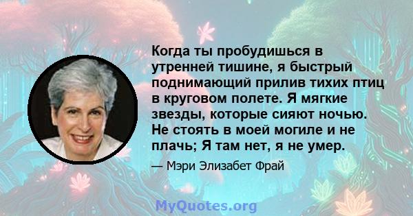 Когда ты пробудишься в утренней тишине, я быстрый поднимающий прилив тихих птиц в круговом полете. Я мягкие звезды, которые сияют ночью. Не стоять в моей могиле и не плачь; Я там нет, я не умер.