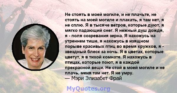 Не стоять в моей могиле, и не плачьте, не стоять на моей могиле и плакать, я там нет, я не сплю. Я в тысяче ветров, которые дуют, я мягко падающий снег. Я нежный душ дождя, я - поля созревания зерна. Я нахожусь на