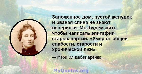 Заложенное дом, пустой желудок и рваная спина не знают вечеринки. Мы будем жить, чтобы написать эпитафии старых партий: «Умер от общей слабости, старости и хронической лжи».