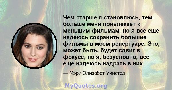 Чем старше я становлюсь, тем больше меня привлекает к меньшим фильмам, но я все еще надеюсь сохранить большие фильмы в моем репертуаре. Это, может быть, будет сдвиг в фокусе, но я, безусловно, все еще надеюсь надрать в