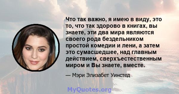 Что так важно, я имею в виду, это то, что так здорово в книгах, вы знаете, эти два мира являются своего рода бездельником простой комедии и лени, а затем это сумасшедшее, над главным действием, сверхъестественным миром