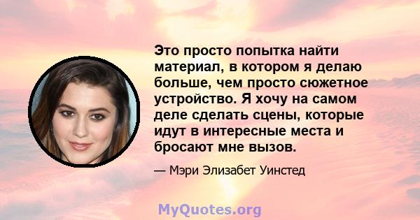 Это просто попытка найти материал, в котором я делаю больше, чем просто сюжетное устройство. Я хочу на самом деле сделать сцены, которые идут в интересные места и бросают мне вызов.