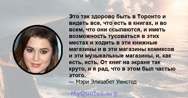 Это так здорово быть в Торонто и видеть все, что есть в книгах, и во всем, что они ссылаются, и иметь возможность тусоваться в этих местах и ​​ходить в эти книжные магазины и в эти магазины комиксов и эти музыкальные