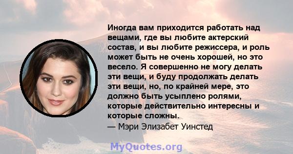 Иногда вам приходится работать над вещами, где вы любите актерский состав, и вы любите режиссера, и роль может быть не очень хорошей, но это весело. Я совершенно не могу делать эти вещи, и буду продолжать делать эти