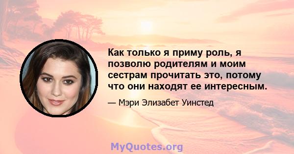 Как только я приму роль, я позволю родителям и моим сестрам прочитать это, потому что они находят ее интересным.