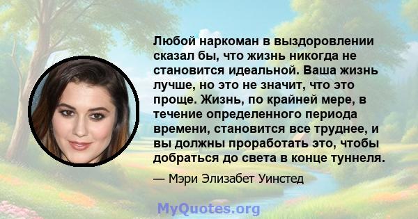 Любой наркоман в выздоровлении сказал бы, что жизнь никогда не становится идеальной. Ваша жизнь лучше, но это не значит, что это проще. Жизнь, по крайней мере, в течение определенного периода времени, становится все