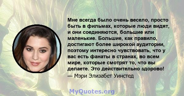 Мне всегда было очень весело, просто быть в фильмах, которые люди видят, и они соединяются, большие или маленькие. Большие, как правило, достигают более широкой аудитории, поэтому интересно чувствовать, что у вас есть