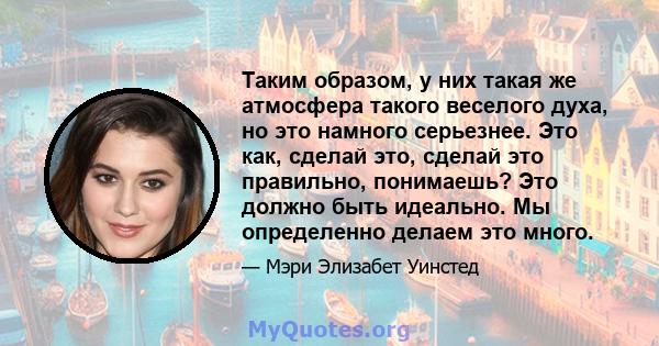 Таким образом, у них такая же атмосфера такого веселого духа, но это намного серьезнее. Это как, сделай это, сделай это правильно, понимаешь? Это должно быть идеально. Мы определенно делаем это много.