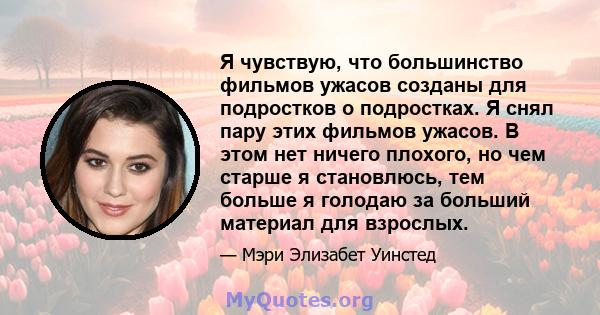 Я чувствую, что большинство фильмов ужасов созданы для подростков о подростках. Я снял пару этих фильмов ужасов. В этом нет ничего плохого, но чем старше я становлюсь, тем больше я голодаю за больший материал для