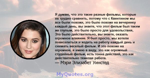 Я думаю, что это такие разные фильмы, которые их трудно сравнить, потому что с Квентином мы все были похожи, это было похоже на вечеринку каждый день, вы знаете, что этот фильм был таким же глупым, это было просто для