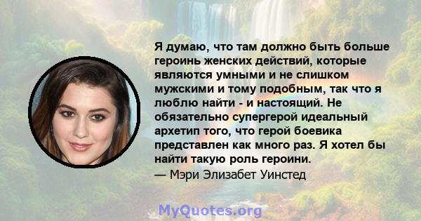 Я думаю, что там должно быть больше героинь женских действий, которые являются умными и не слишком мужскими и тому подобным, так что я люблю найти - и настоящий. Не обязательно супергерой идеальный архетип того, что