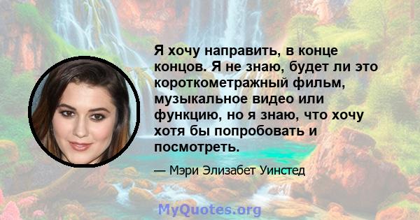 Я хочу направить, в конце концов. Я не знаю, будет ли это короткометражный фильм, музыкальное видео или функцию, но я знаю, что хочу хотя бы попробовать и посмотреть.