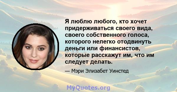 Я люблю любого, кто хочет придерживаться своего вида, своего собственного голоса, которого нелегко отодвинуть деньги или финансистов, которые расскажут им, что им следует делать.