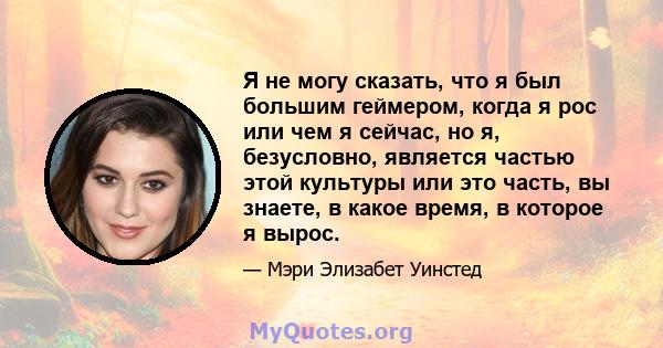 Я не могу сказать, что я был большим геймером, когда я рос или чем я сейчас, но я, безусловно, является частью этой культуры или это часть, вы знаете, в какое время, в которое я вырос.