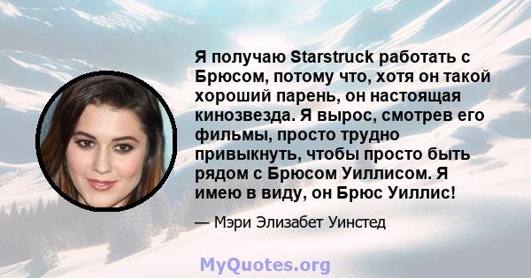 Я получаю Starstruck работать с Брюсом, потому что, хотя он такой хороший парень, он настоящая кинозвезда. Я вырос, смотрев его фильмы, просто трудно привыкнуть, чтобы просто быть рядом с Брюсом Уиллисом. Я имею в виду, 