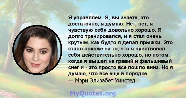 Я управляем. Я, вы знаете, это достаточно, я думаю. Нет, нет, я чувствую себя довольно хорошо. Я долго тренировался, и я стал очень крутым, как будто я делал прыжки. Это стало похоже на то, что я чувствовал себя